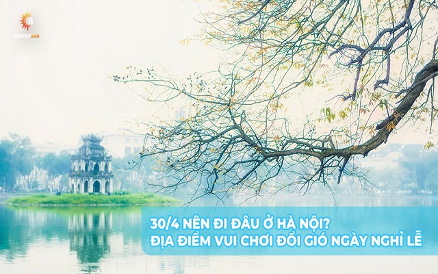 30/4 nên đi đâu ở Hà Nội? Địa điểm vui chơi đổi gió ngày nghỉ lễ